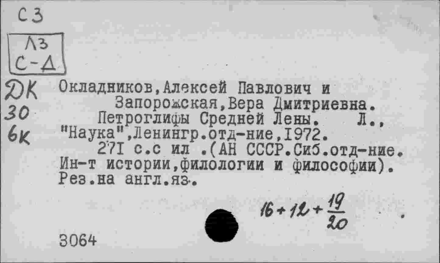 ﻿як зо
Окладников,Алексей Павлович и Запорожская,Вера Дмитриевна.
Петроглифы Средней Лены. Л., “Наука’',Ленингр.отд-ние,1972.
271 с.с ил .(АН СССР.Си5.отд-ние Ин-т истории,филологии и философии). Рез.на англ.яз-.
Хю
3064